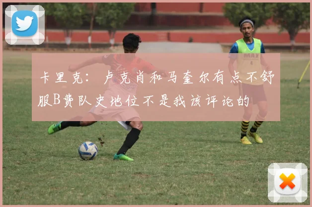 卡里克：卢克肖和马奎尔有点不舒服B费队史地位不是我该评论的