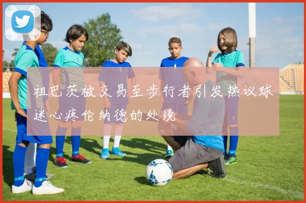 祖巴茨被交易至步行者引发热议球迷心疼伦纳德的处境