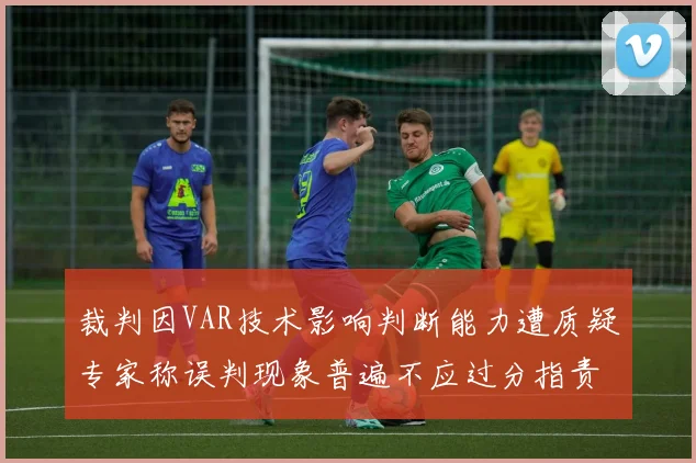 裁判因VAR技术影响判断能力遭质疑专家称误判现象普遍不应过分指责