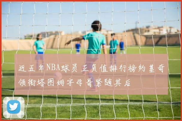 近五年NBA球员正负值排行榜约基奇领衔塔图姆字母哥紧随其后