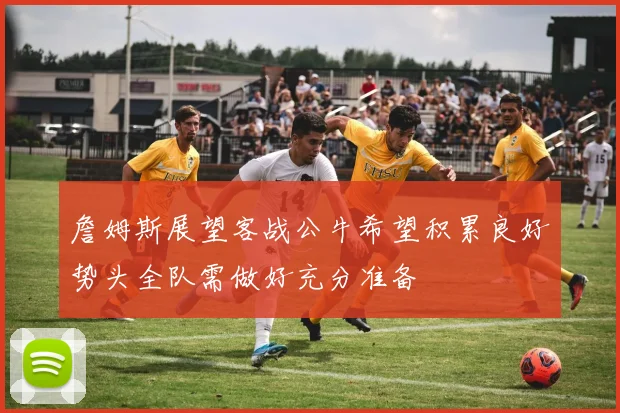 詹姆斯展望客战公牛希望积累良好势头全队需做好充分准备