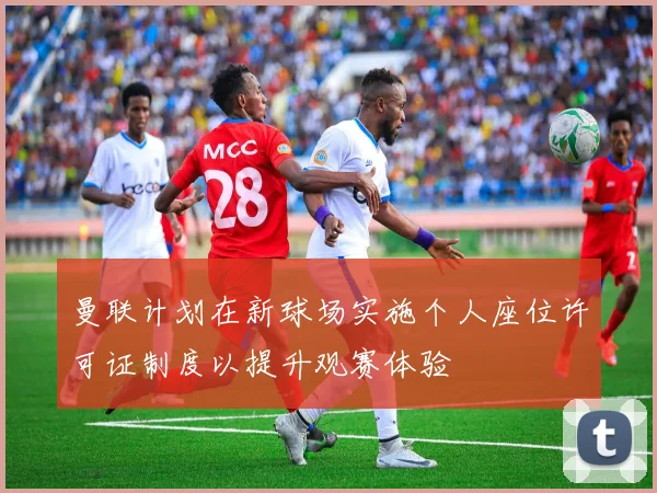 曼联计划在新球场实施个人座位许可证制度以提升观赛体验