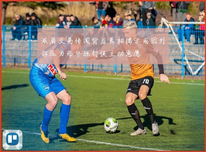 浓眉交易传闻背后真相揭示或因外部压力而非独行侠主动意愿