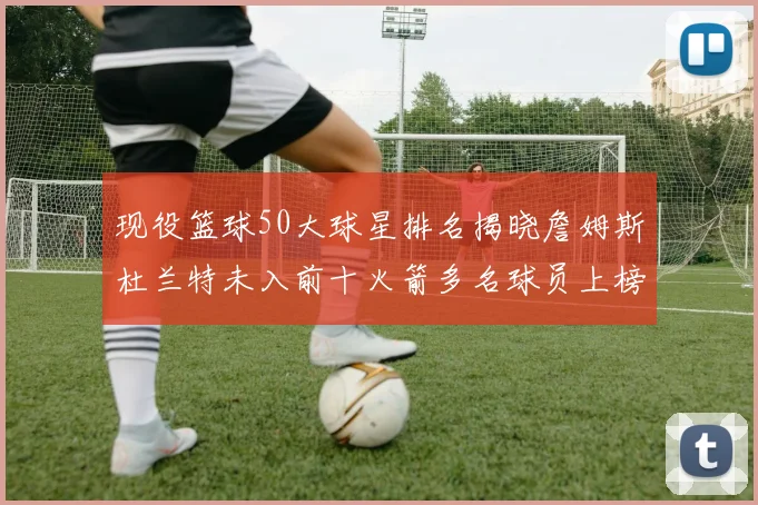 现役篮球50大球星排名揭晓詹姆斯杜兰特未入前十火箭多名球员上榜前五竞争激烈