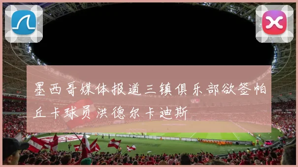 墨西哥媒体报道三镇俱乐部欲签帕丘卡球员洪德尔卡迪斯