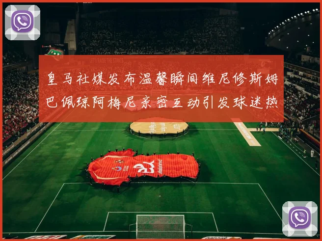 皇马社媒发布温馨瞬间维尼修斯姆巴佩琼阿梅尼亲密互动引发球迷热议