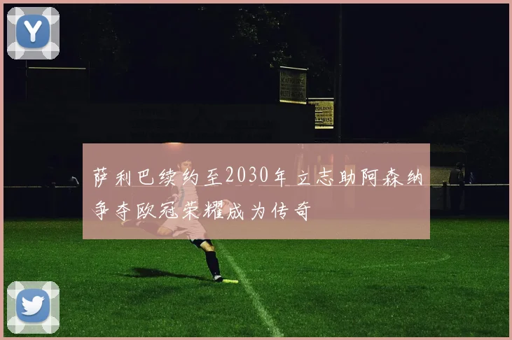 萨利巴续约至2030年立志助阿森纳争夺欧冠荣耀成为传奇
