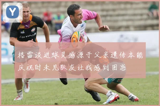 格雷谈进球灵感源于父亲遗传本能庆祝时未见队友让我感到困惑