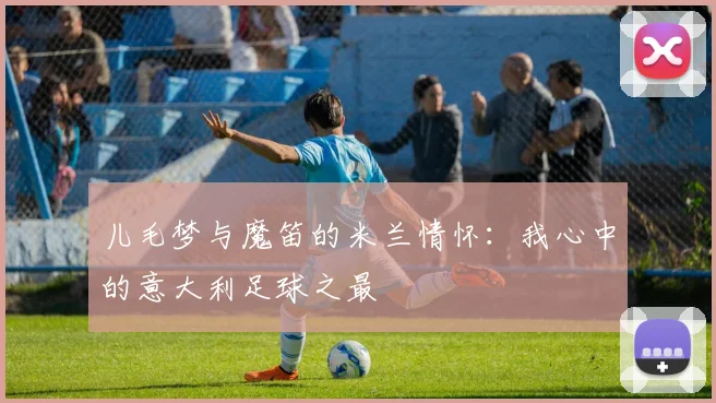 儿毛梦与魔笛的米兰情怀：我心中的意大利足球之最