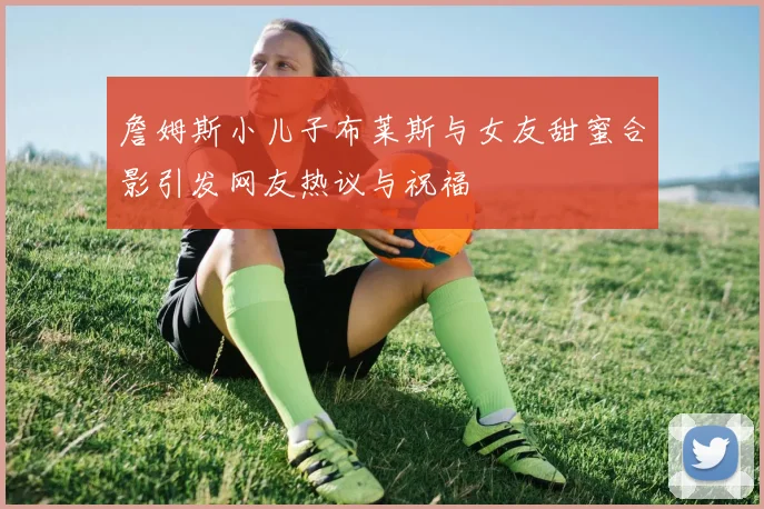 詹姆斯小儿子布莱斯与女友甜蜜合影引发网友热议与祝福