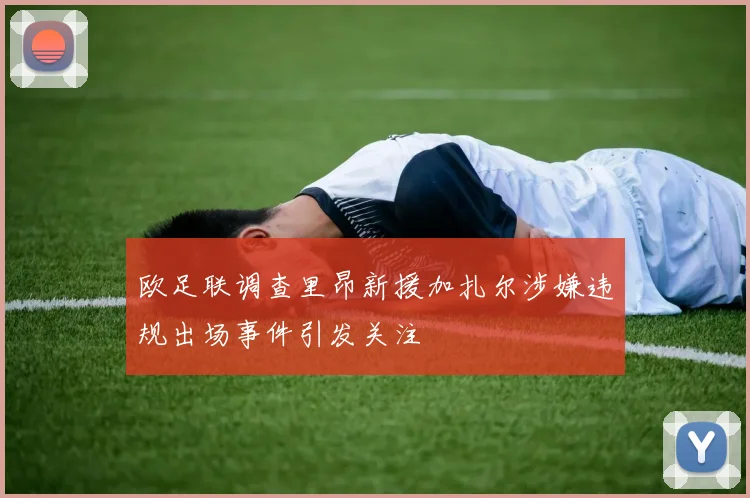 欧足联调查里昂新援加扎尔涉嫌违规出场事件引发关注