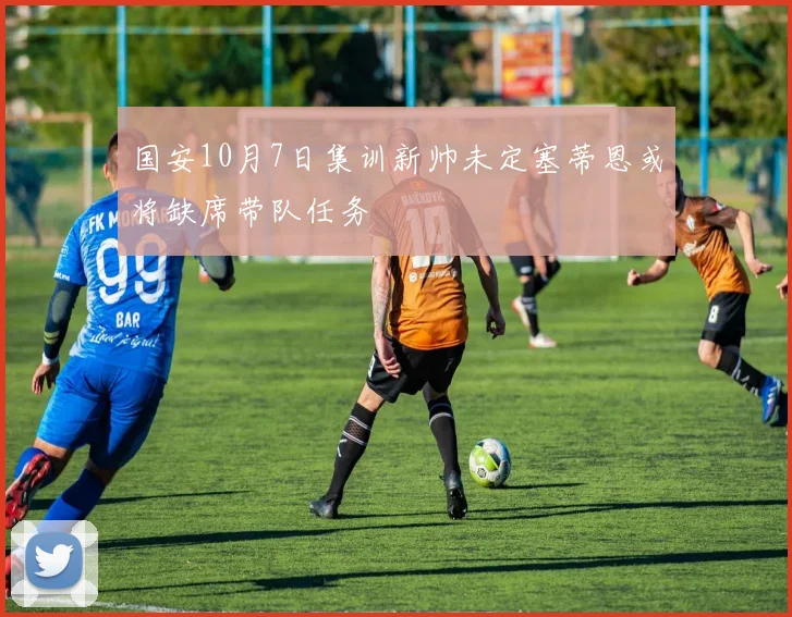 国安10月7日集训新帅未定塞蒂恩或将缺席带队任务