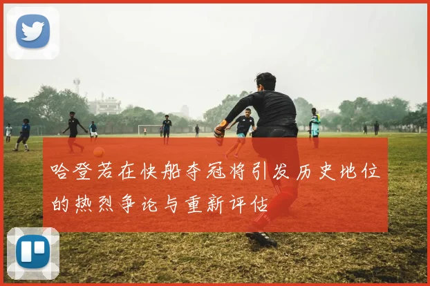 哈登若在快船夺冠将引发历史地位的热烈争论与重新评估