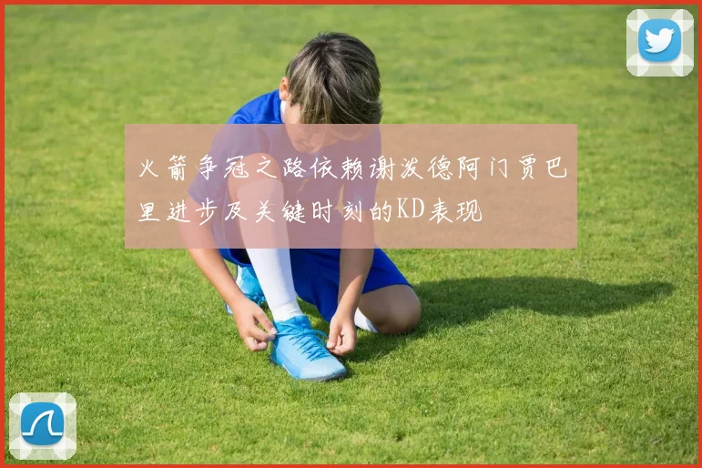 火箭争冠之路依赖谢泼德阿门贾巴里进步及关键时刻的KD表现