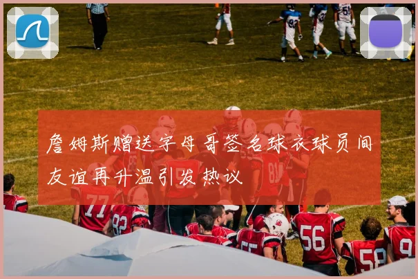 詹姆斯赠送字母哥签名球衣球员间友谊再升温引发热议