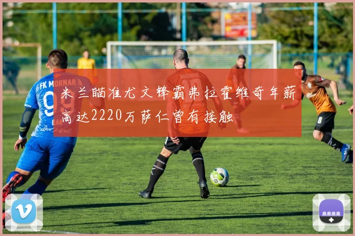 米兰瞄准尤文锋霸弗拉霍维奇年薪高达2220万萨仁曾有接触