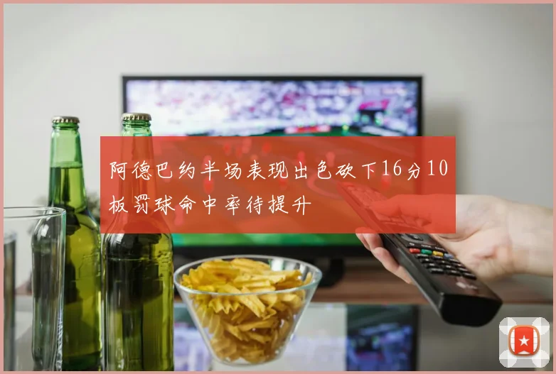 阿德巴约半场表现出色砍下16分10板罚球命中率待提升