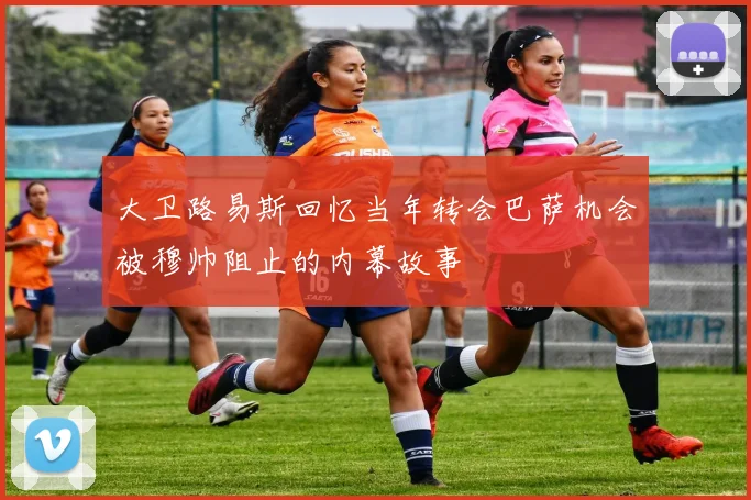 大卫路易斯回忆当年转会巴萨机会被穆帅阻止的内幕故事