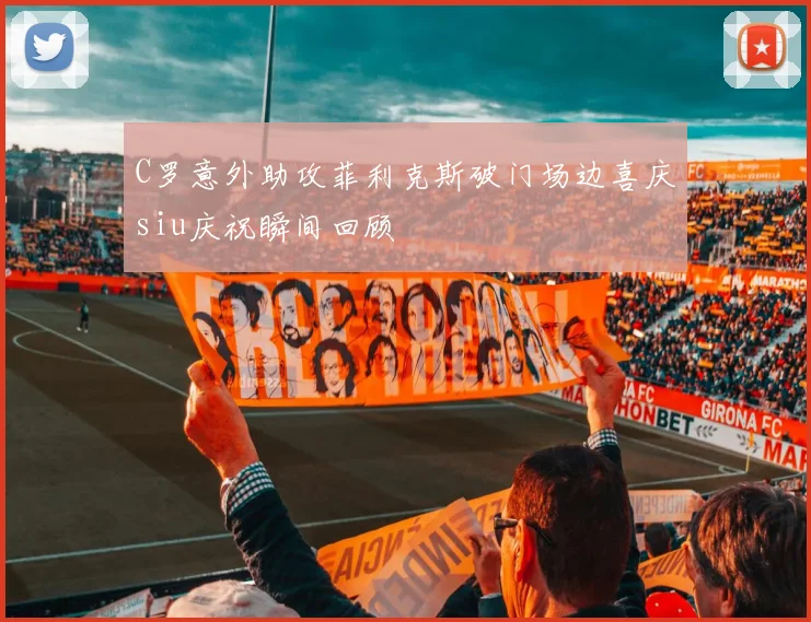 C罗意外助攻菲利克斯破门场边喜庆siu庆祝瞬间回顾